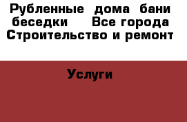 Рубленные, дома, бани,беседки.  - Все города Строительство и ремонт » Услуги   . Воронежская обл.,Нововоронеж г.